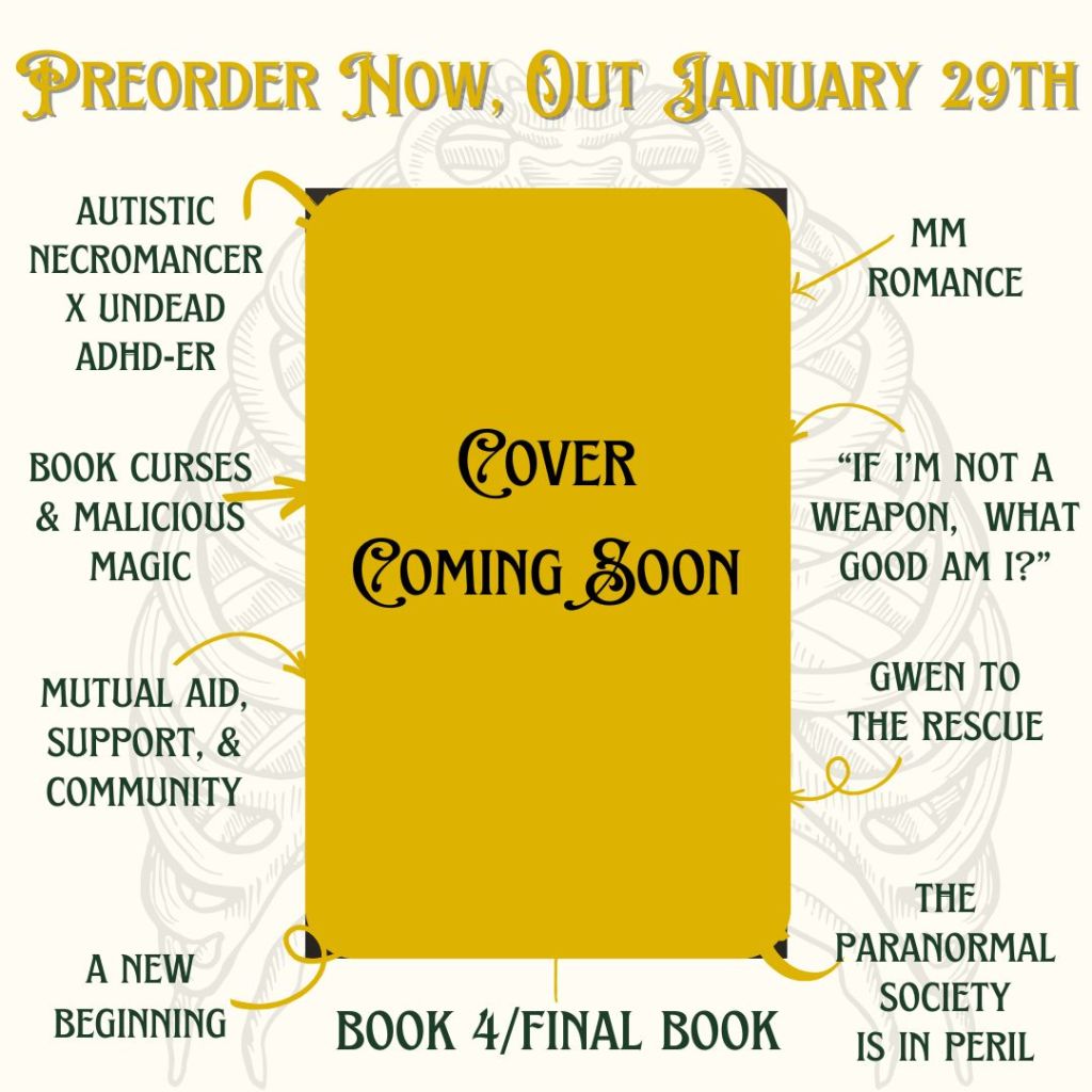cover reveal soon. preorder now, out January 29th.
autistic necromancer x undead ADHDer, mm romance, book curses and malicious magic, mutual aid, support, community, a new beginning, if im not a weapon, what good am i?, gwen to the rescue, the paranormal society is in peril, book 4 final book