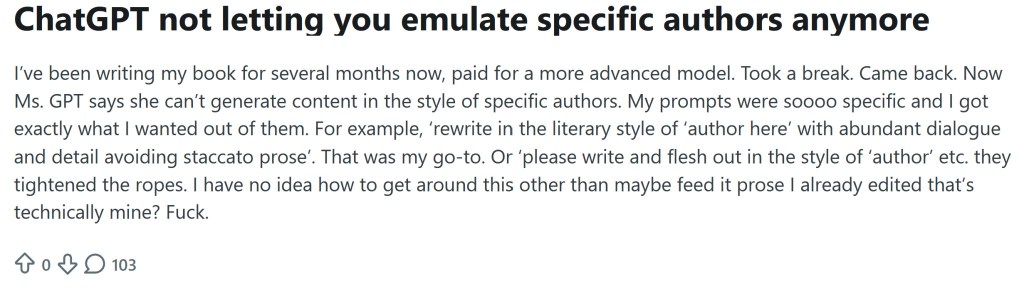 a post from reddit that reads Chatgpt not letting you emulate specific authors anymore. ive been writing my books for several months now, paid for a more advanced model. took a break. came back. now ms. gpt says she can't generate content in the style of specific authors. My prompts were soooo specific and i got exactly what i wanted out of them. for exmaple rewrite in the literary style of "author here" with abundant dialogue and detail avoiding staccato prose." that was my go-to or please write and flesh out in the style of 'author' etc. they tightened the ropes. i have no ide ahow to get around this other than maybe feed it prose i already edited that's technically mine? fuck